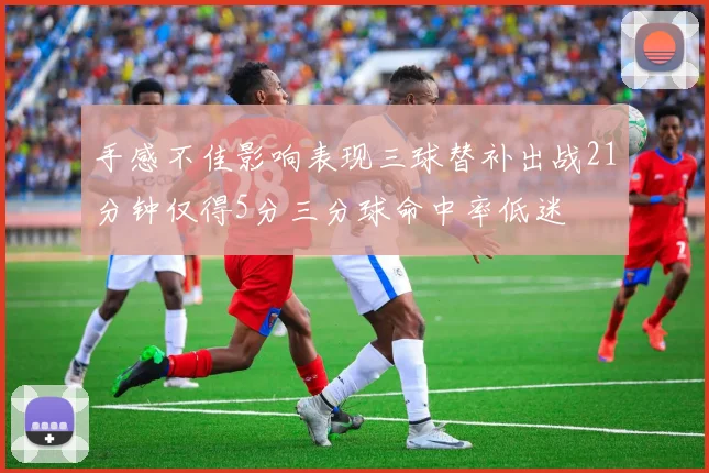 手感不佳影响表现三球替补出战21分钟仅得5分三分球命中率低迷