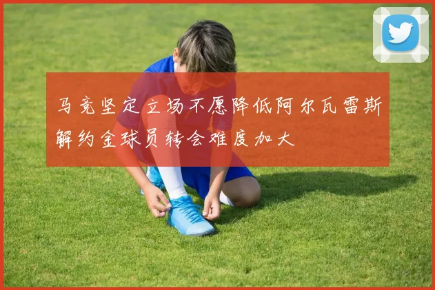 马竞坚定立场不愿降低阿尔瓦雷斯解约金球员转会难度加大