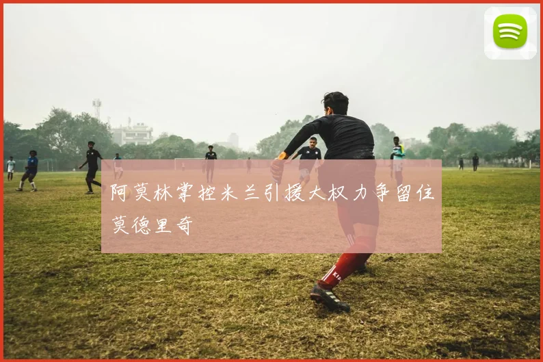 阿莫林掌控米兰引援大权力争留住莫德里奇