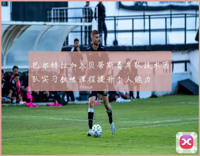 巴尔特拉加入贝蒂斯青年队技术团队实习教练课程提升个人能力