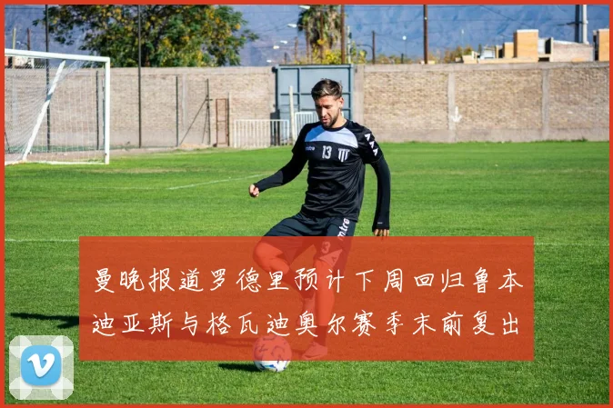 曼晚报道罗德里预计下周回归鲁本迪亚斯与格瓦迪奥尔赛季末前复出
