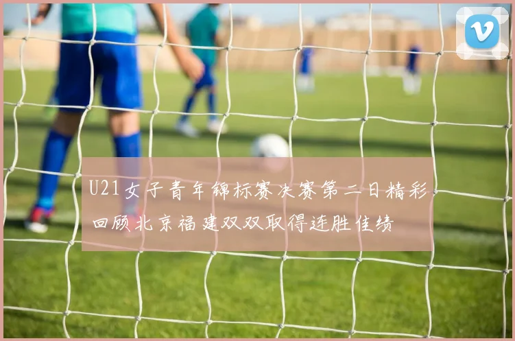 U21女子青年锦标赛决赛第二日精彩回顾北京福建双双取得连胜佳绩