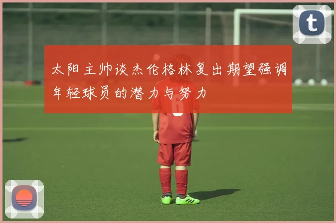太阳主帅谈杰伦格林复出期望强调年轻球员的潜力与努力