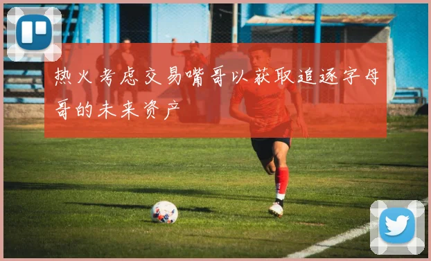 热火考虑交易嘴哥以获取追逐字母哥的未来资产