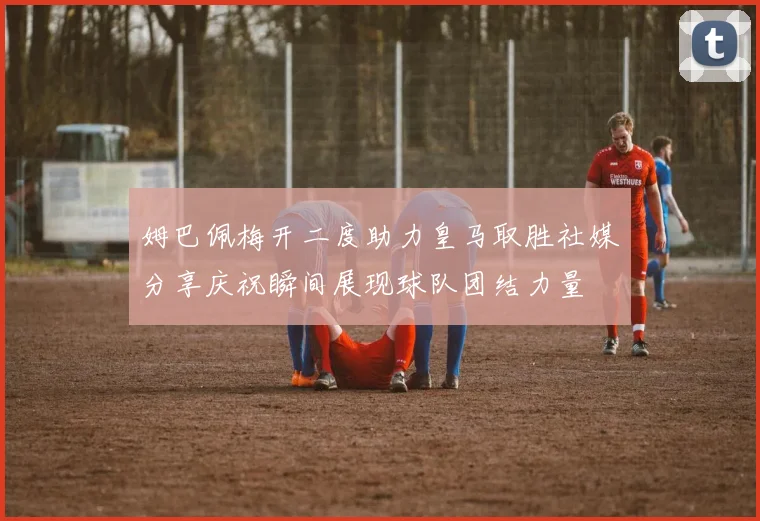 姆巴佩梅开二度助力皇马取胜社媒分享庆祝瞬间展现球队团结力量