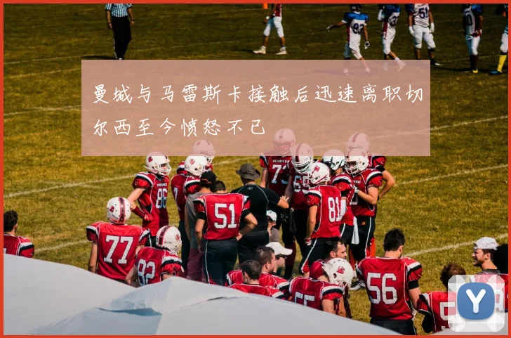 曼城与马雷斯卡接触后迅速离职切尔西至今愤怒不已
