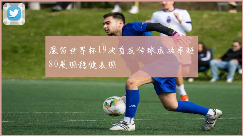 魔笛世界杯19次首发传球成功率超80展现稳健表现