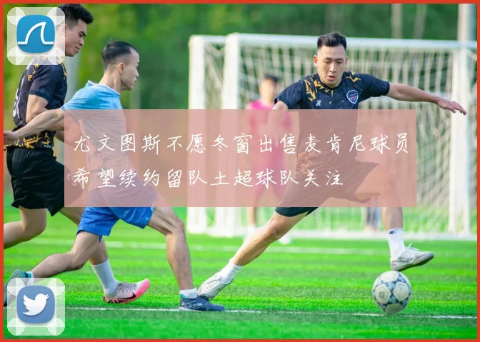 尤文图斯不愿冬窗出售麦肯尼球员希望续约留队土超球队关注