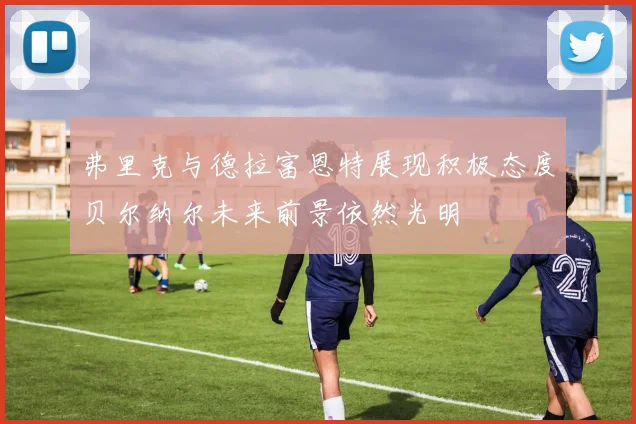 弗里克与德拉富恩特展现积极态度贝尔纳尔未来前景依然光明