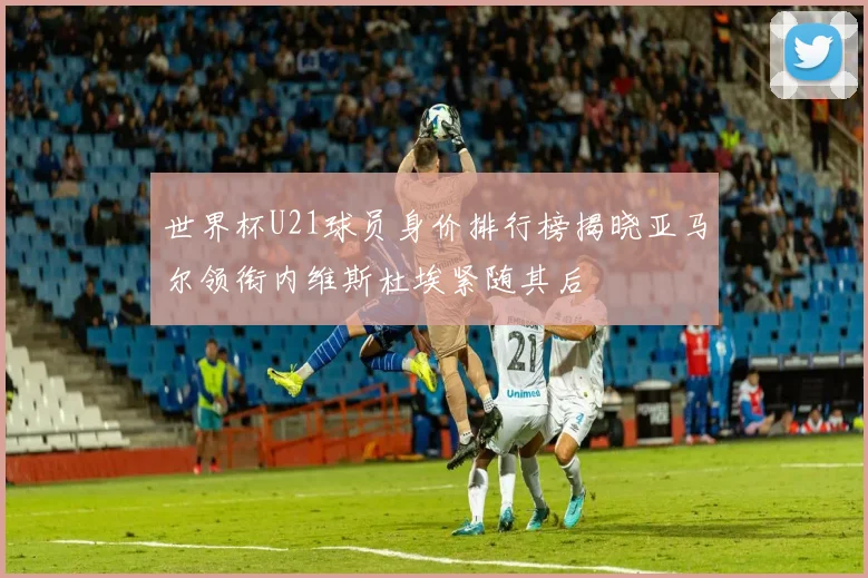 世界杯U21球员身价排行榜揭晓亚马尔领衔内维斯杜埃紧随其后