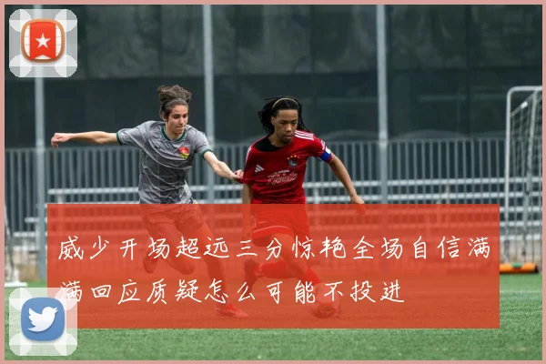 威少开场超远三分惊艳全场自信满满回应质疑怎么可能不投进