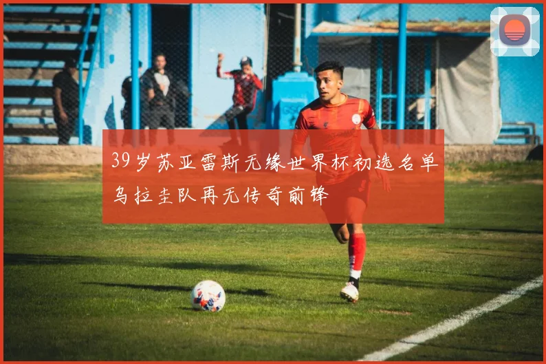 39岁苏亚雷斯无缘世界杯初选名单乌拉圭队再无传奇前锋