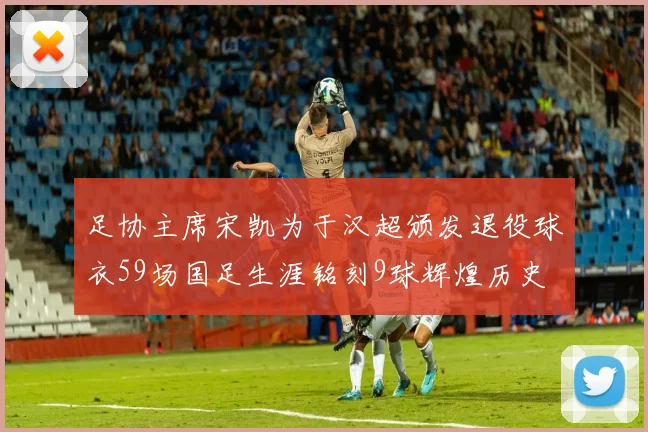足协主席宋凯为于汉超颁发退役球衣59场国足生涯铭刻9球辉煌历史