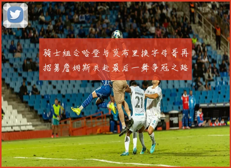 骑士组合哈登与莫布里换字母哥再招募詹姆斯共赴最后一舞争冠之路