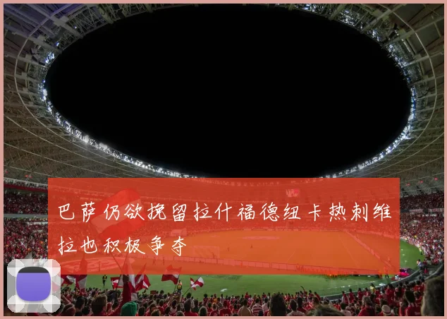巴萨仍欲挽留拉什福德纽卡热刺维拉也积极争夺