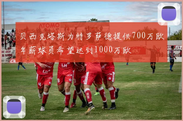 贝西克塔斯为特罗萨德提供700万欧年薪球员希望达到1000万欧