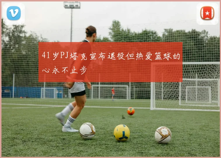 41岁PJ塔克宣布退役但热爱篮球的心永不止步