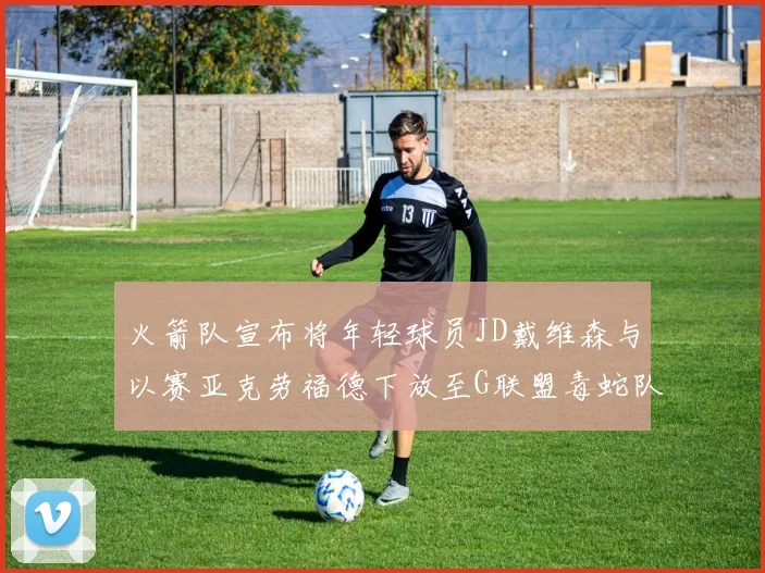 火箭队宣布将年轻球员JD戴维森与以赛亚克劳福德下放至G联盟毒蛇队进行锻炼