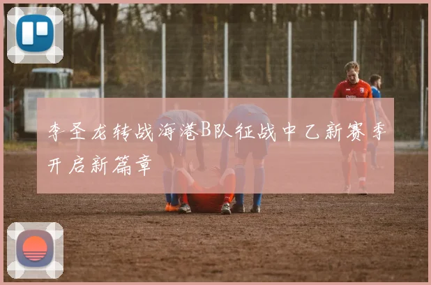 李圣龙转战海港B队征战中乙新赛季开启新篇章