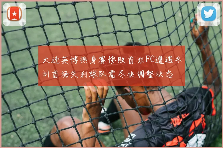 大连英博热身赛惨败首尔FC遭遇冬训首场失利球队需尽快调整状态