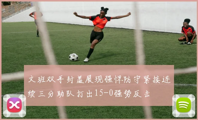 文班双手封盖展现强悍防守紧接连续三分助队打出15-0强势反击