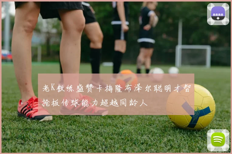 老K教练盛赞卡梅隆布泽尔聪明才智抢板传球能力超越同龄人