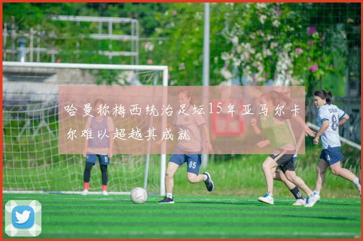 哈曼称梅西统治足坛15年亚马尔卡尔难以超越其成就