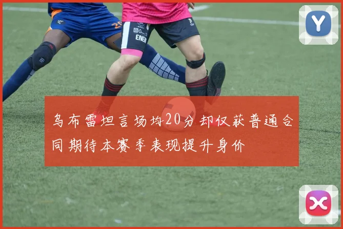 乌布雷坦言场均20分却仅获普通合同期待本赛季表现提升身价